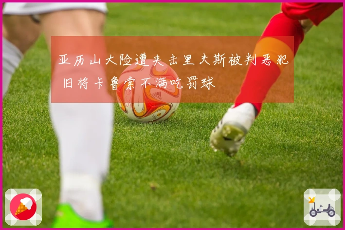 亚历山大险遭夹击里夫斯被判恶犯 旧将卡鲁索不满吃罚球