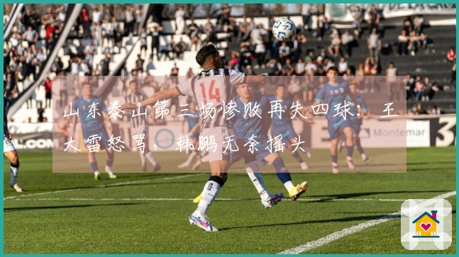 山东泰山第三场惨败再失四球：王大雷怒骂，韩鹏无奈摇头