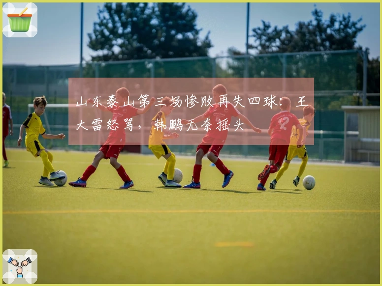 山东泰山第三场惨败再失四球：王大雷怒骂，韩鹏无奈摇头